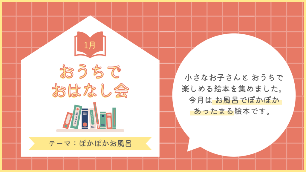 1月　おうちでおはなし会
テーマ：ぽかぽかお風呂
小さなお子さんとおうちで楽しめる絵本を集めました。今月はお風呂でぽかぽかあったまる絵本です。