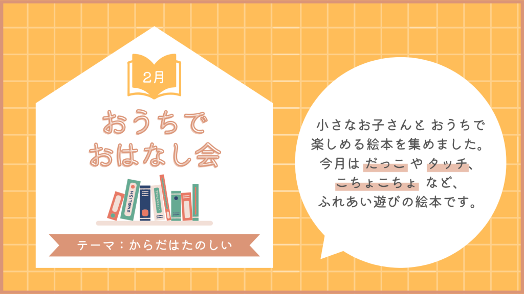 ２月　おうちでおはなし会
テーマ：からだはたのしい
小さなお子さんとおうちで楽しめる絵本を集めました。今月はだっこやタッチ、こちょこちょなど、ふれあい遊びの絵本です。